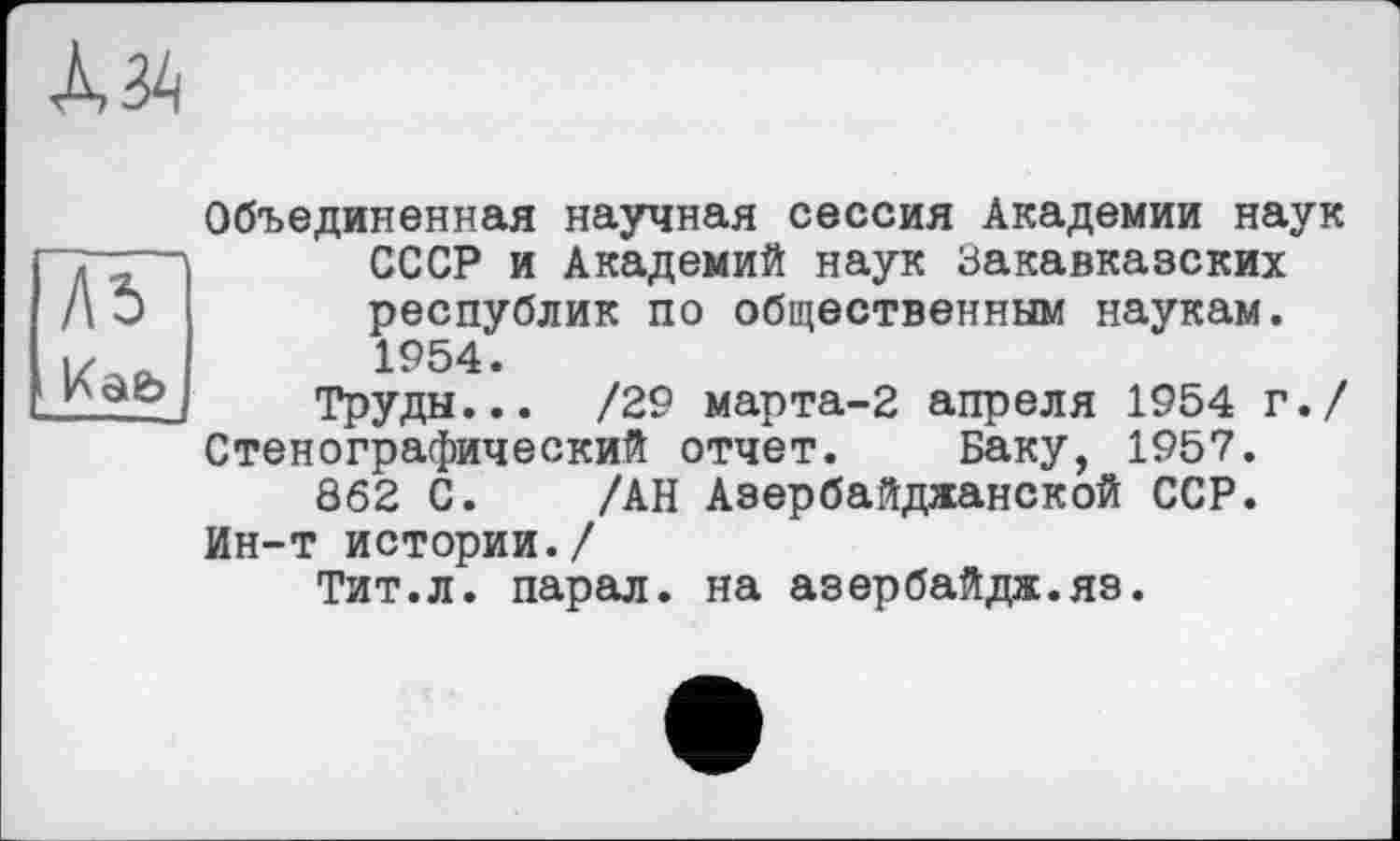 ﻿Л5 Kâb —
Объединенная научная сессия Академии наук СССР и Академий наук Закавказских республик по общественным наукам. 1954.
Труды... /29 марта-2 апреля 1954 г./ Стенографический отчет. Баку, 1957.
862 С. /АН Азербайджанской ССР. Ин-т истории./
Тит.л. парал. на азербайдж.яз.